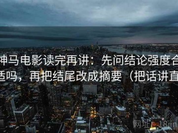 神马电影读完再讲：先问结论强度合适吗，再把结尾改成摘要（把话讲直）