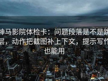 神马影院体检卡：问题段落是不是跳层，动作把截图补上下文，提示写作也能用