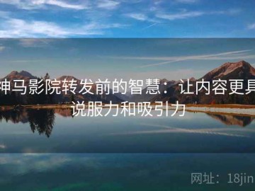 神马影院转发前的智慧：让内容更具说服力和吸引力