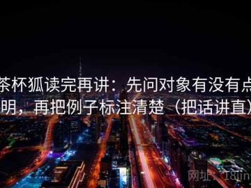 茶杯狐读完再讲：先问对象有没有点明，再把例子标注清楚（把话讲直）