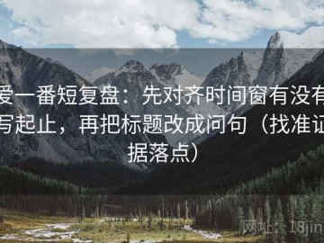 爱一番短复盘：先对齐时间窗有没有写起止，再把标题改成问句（找准证据落点）