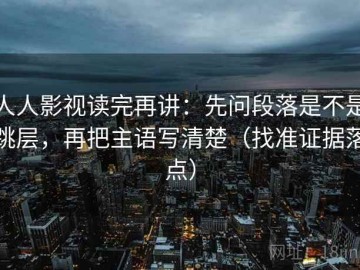 人人影视读完再讲：先问段落是不是跳层，再把主语写清楚（找准证据落点）