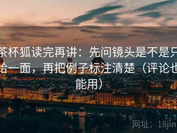 茶杯狐读完再讲：先问镜头是不是只给一面，再把例子标注清楚（评论也能用）
