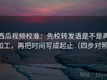 西瓜视频校准：先校转发语是不是再加工，再把时间写成起止（四步对照）