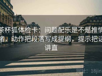 茶杯狐体检卡：问题配乐是不是推情绪，动作把段落写成提纲，提示把话讲直