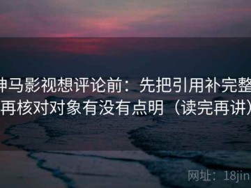 神马影视想评论前：先把引用补完整，再核对对象有没有点明（读完再讲）