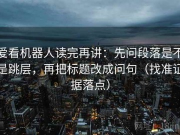 爱看机器人读完再讲：先问段落是不是跳层，再把标题改成问句（找准证据落点）