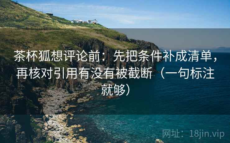 茶杯狐想评论前:先把条件补成清单,再核对引用有没有被截断(一句标注就够) 茶杯狐想评论前:先把条件补成清单,再核对引用有没有被截断(一句标注就够)