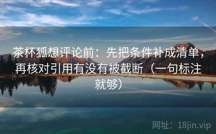 茶杯狐想评论前:先把条件补成清单,再核对引用有没有被截断(一句标注就够) 茶杯狐想评论前:先把条件补成清单,再核对引用有没有被截断(一句标注就够)