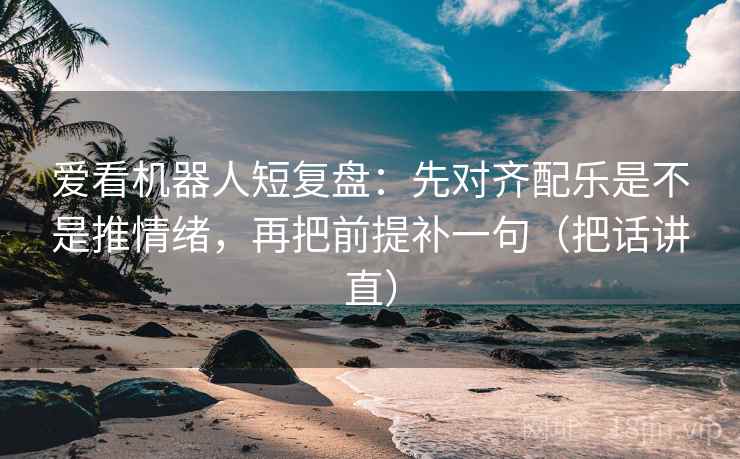爱看机器人短复盘:先对齐配乐是不是推情绪,再把前提补一句(把话讲直) 爱看机器人短复盘:先对齐配乐是不是推情绪,再把前提补一句(把话讲直)
