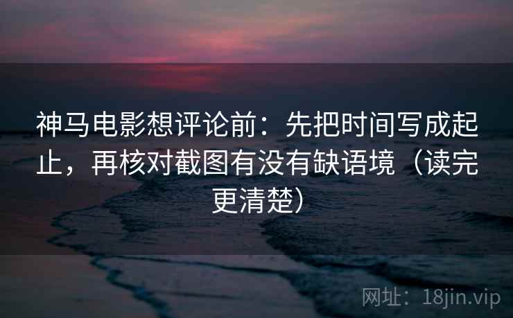 神马电影想评论前:先把时间写成起止,再核对截图有没有缺语境(读完更清楚) 神马电影想评论前:先把时间写成起止,再核对截图有没有缺语境(读完更清楚)