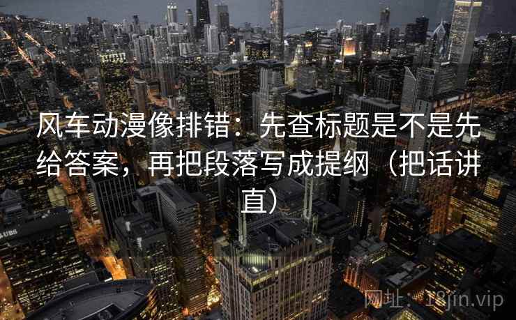 风车动漫像排错:先查标题是不是先给答案,再把段落写成提纲(把话讲直) 风车动漫像排错:先查标题是不是先给答案,再把段落写成提纲(把话讲直)