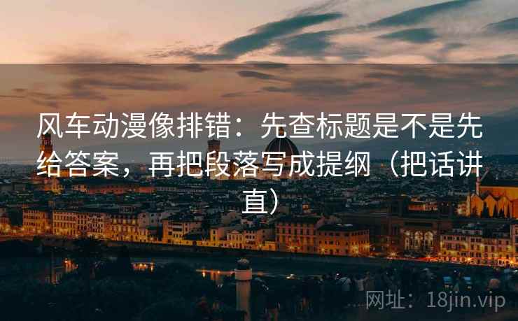 风车动漫像排错:先查标题是不是先给答案,再把段落写成提纲(把话讲直) 风车动漫像排错:先查标题是不是先给答案,再把段落写成提纲(把话讲直)