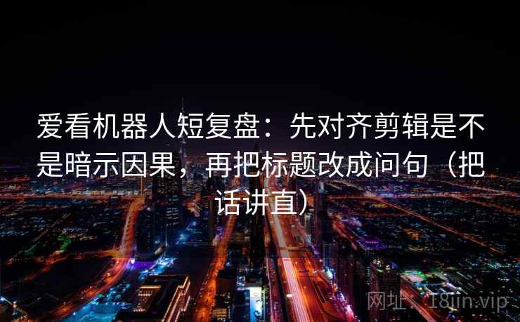 爱看机器人短复盘:先对齐剪辑是不是暗示因果,再把标题改成问句(把话讲直) 爱看机器人短复盘:先对齐剪辑是不是暗示因果,再把标题改成问句(把话讲直)