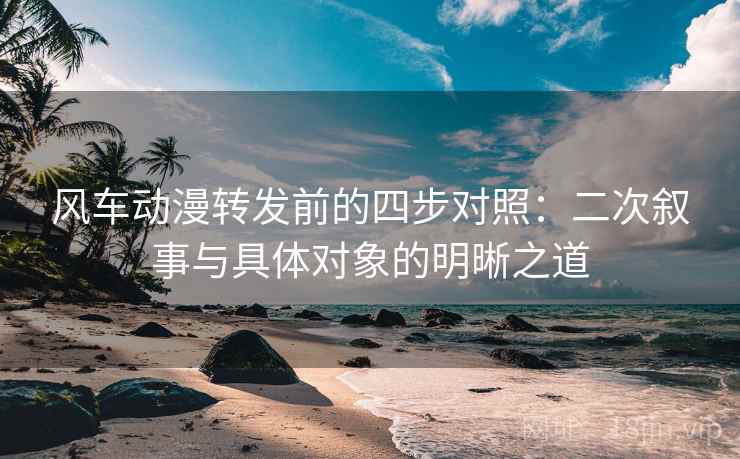 风车动漫转发前的四步对照:二次叙事与具体对象的明晰之道 风车动漫转发前的四步对照:二次叙事与具体对象的明晰之道