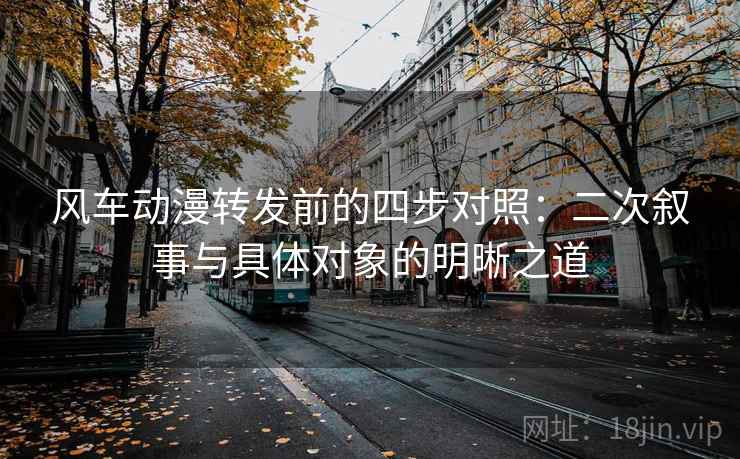 风车动漫转发前的四步对照:二次叙事与具体对象的明晰之道 风车动漫转发前的四步对照:二次叙事与具体对象的明晰之道