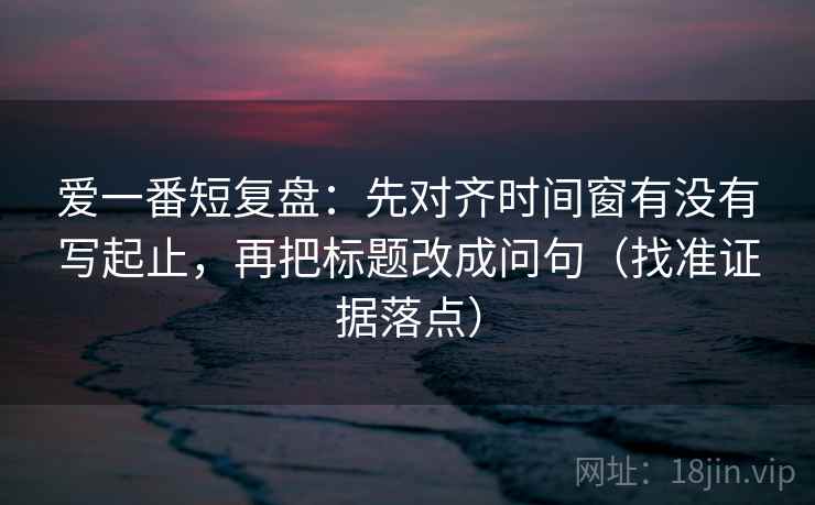 爱一番短复盘:先对齐时间窗有没有写起止,再把标题改成问句(找准证据落点) 爱一番短复盘:先对齐时间窗有没有写起止,再把标题改成问句(找准证据落点)