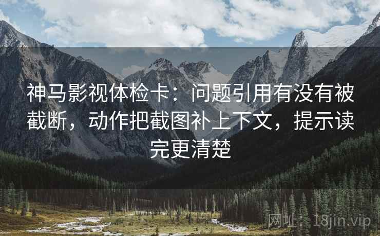 神马影视体检卡:问题引用有没有被截断,动作把截图补上下文,提示读完更清楚 神马影视体检卡:问题引用有没有被截断,动作把截图补上下文,提示读完更清楚