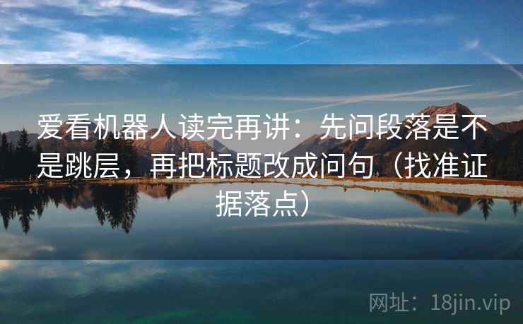 爱看机器人读完再讲：先问段落是不是跳层，再把标题改成问句（找准证据落点）