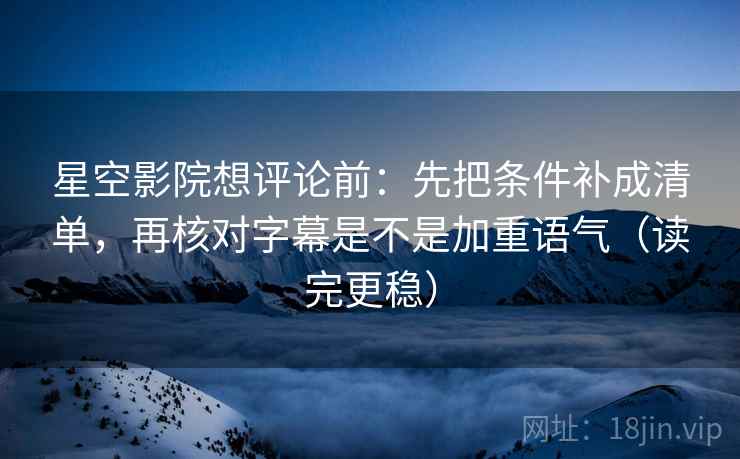 星空影院想评论前：先把条件补成清单，再核对字幕是不是加重语气（读完更稳）