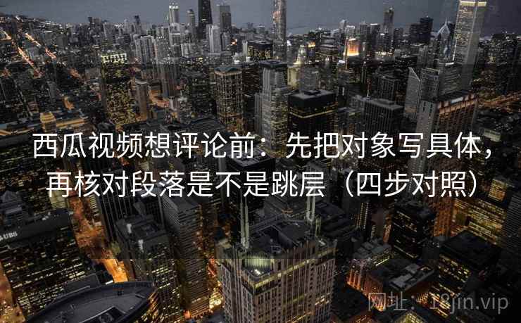 西瓜视频想评论前：先把对象写具体，再核对段落是不是跳层（四步对照）