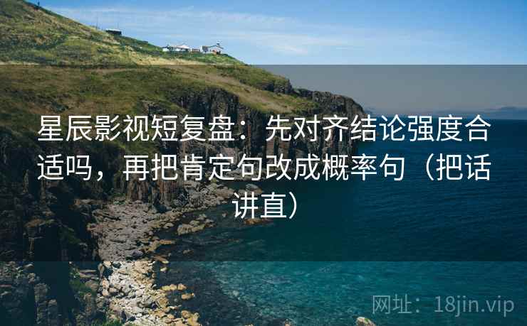 星辰影视短复盘:先对齐结论强度合适吗,再把肯定句改成概率句(把话讲直) 星辰影视短复盘:先对齐结论强度合适吗,再把肯定句改成概率句(把话讲直)