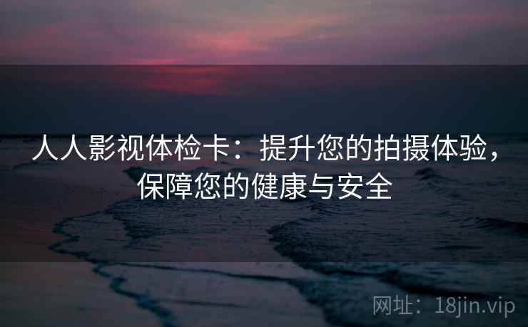 人人影视体检卡:提升您的拍摄体验,保障您的健康与安全 人人影视体检卡:提升您的拍摄体验,保障您的健康与安全