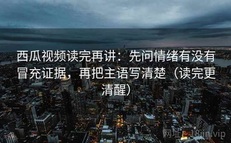 西瓜视频读完再讲:先问情绪有没有冒充证据,再把主语写清楚(读完更清醒) 西瓜视频读完再讲:先问情绪有没有冒充证据,再把主语写清楚(读完更清醒)