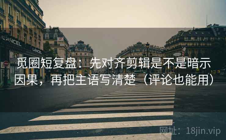 觅圈短复盘：先对齐剪辑是不是暗示因果，再把主语写清楚（评论也能用）