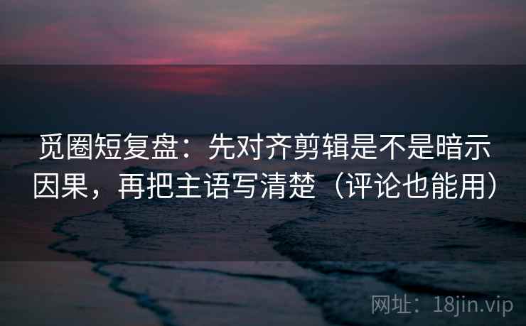觅圈短复盘：先对齐剪辑是不是暗示因果，再把主语写清楚（评论也能用）