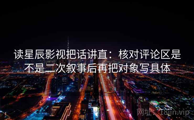 读星辰影视把话讲直:核对评论区是不是二次叙事后再把对象写具体 读星辰影视把话讲直:核对评论区是不是二次叙事后再把对象写具体