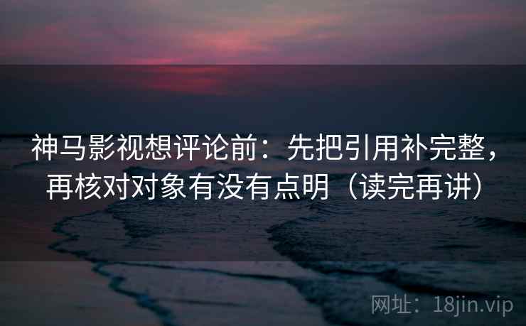 神马影视想评论前:先把引用补完整,再核对对象有没有点明(读完再讲) 神马影视想评论前:先把引用补完整,再核对对象有没有点明(读完再讲)