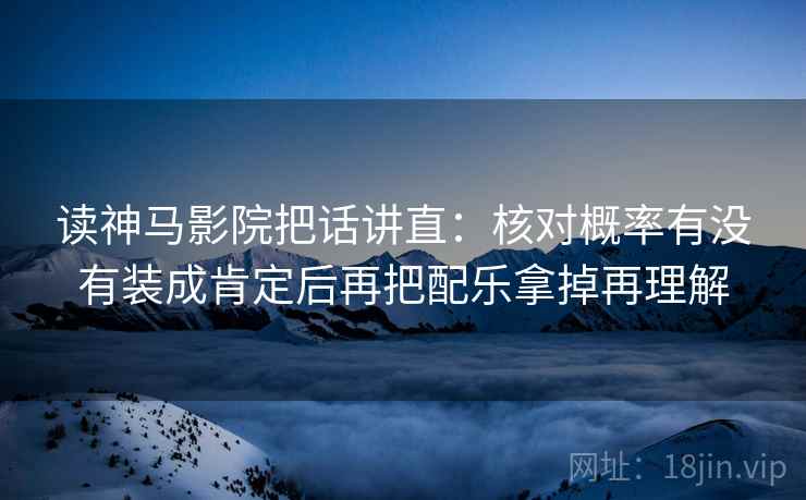 读神马影院把话讲直：核对概率有没有装成肯定后再把配乐拿掉再理解
