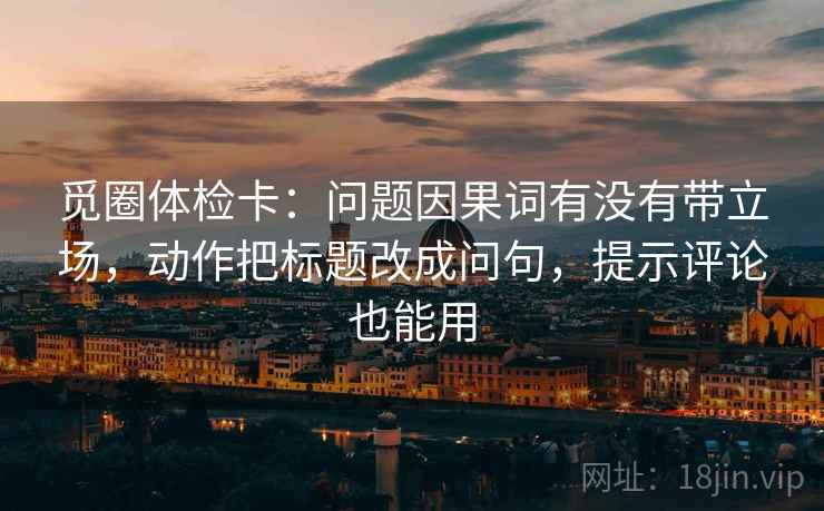 觅圈体检卡:问题因果词有没有带立场,动作把标题改成问句,提示评论也能用 觅圈体检卡:问题因果词有没有带立场,动作把标题改成问句,提示评论也能用