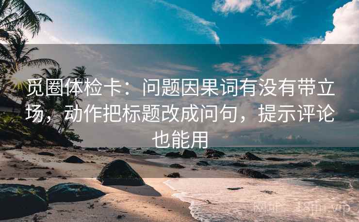 觅圈体检卡:问题因果词有没有带立场,动作把标题改成问句,提示评论也能用 觅圈体检卡:问题因果词有没有带立场,动作把标题改成问句,提示评论也能用