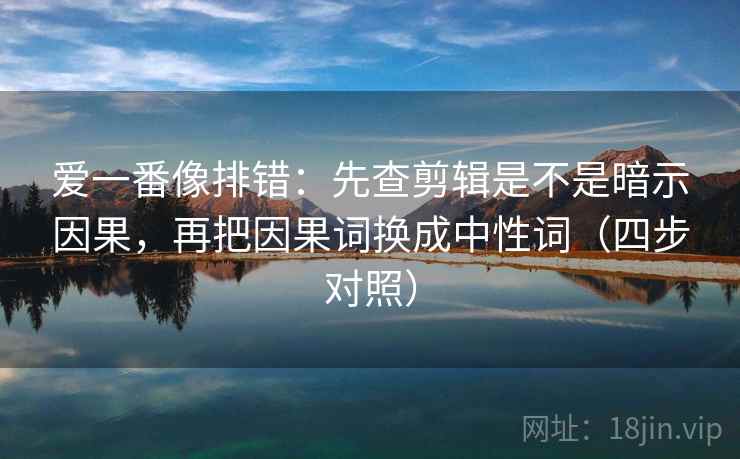 爱一番像排错:先查剪辑是不是暗示因果,再把因果词换成中性词(四步对照) 爱一番像排错:先查剪辑是不是暗示因果,再把因果词换成中性词(四步对照)