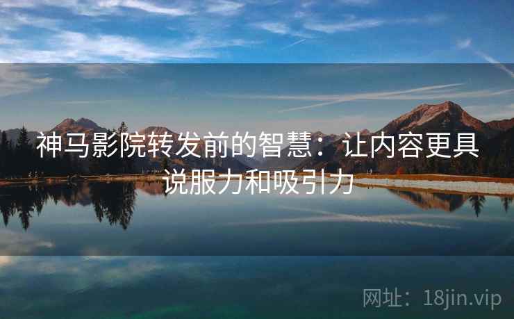 神马影院转发前的智慧:让内容更具说服力和吸引力 神马影院转发前的智慧:让内容更具说服力和吸引力