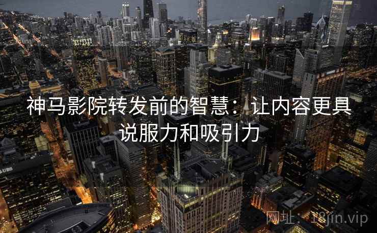 神马影院转发前的智慧:让内容更具说服力和吸引力 神马影院转发前的智慧:让内容更具说服力和吸引力