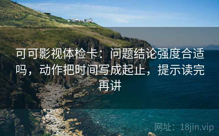 可可影视体检卡:问题结论强度合适吗,动作把时间写成起止,提示读完再讲 可可影视体检卡:问题结论强度合适吗,动作把时间写成起止,提示读完再讲