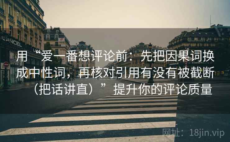 用“爱一番想评论前:先把因果词换成中性词,再核对引用有没有被截断(把话讲直)”提升你的评论质量 用“爱一番想评论前:先把因果词换成中性词,再核对引用有没有被截断(把话讲直)”提升你的评论质量