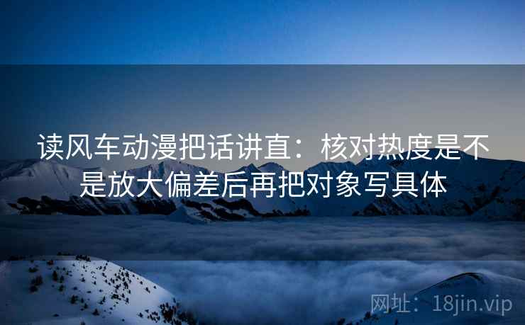 读风车动漫把话讲直:核对热度是不是放大偏差后再把对象写具体 读风车动漫把话讲直:核对热度是不是放大偏差后再把对象写具体