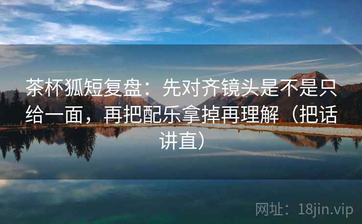 茶杯狐短复盘:先对齐镜头是不是只给一面,再把配乐拿掉再理解(把话讲直) 茶杯狐短复盘:先对齐镜头是不是只给一面,再把配乐拿掉再理解(把话讲直)
