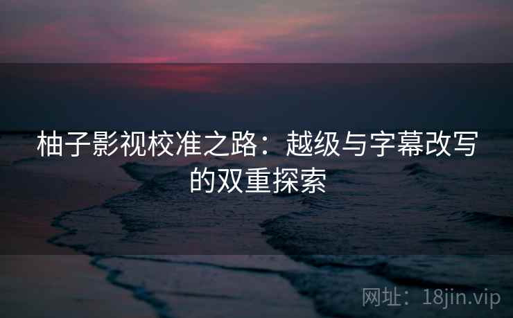 柚子影视校准之路:越级与字幕改写的双重探索 柚子影视校准之路:越级与字幕改写的双重探索