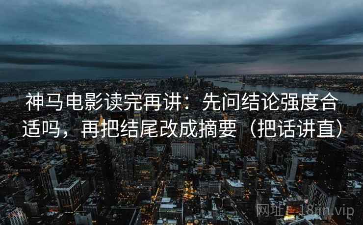 神马电影读完再讲：先问结论强度合适吗，再把结尾改成摘要（把话讲直）