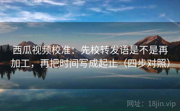 西瓜视频校准:先校转发语是不是再加工,再把时间写成起止(四步对照) 西瓜视频校准:先校转发语是不是再加工,再把时间写成起止(四步对照)