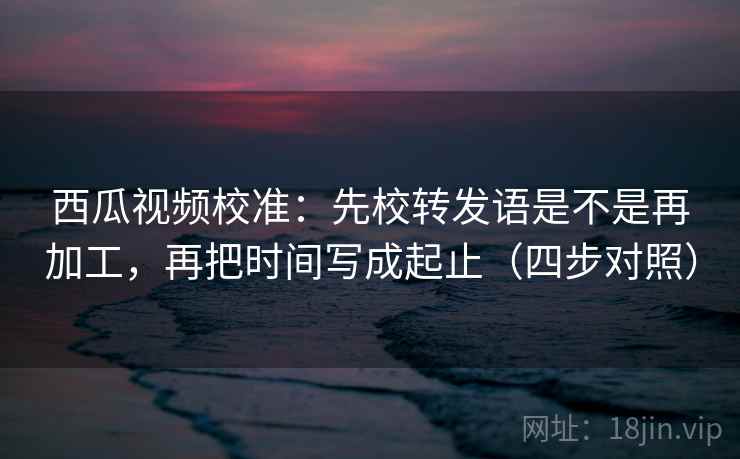 西瓜视频校准:先校转发语是不是再加工,再把时间写成起止(四步对照) 西瓜视频校准:先校转发语是不是再加工,再把时间写成起止(四步对照)