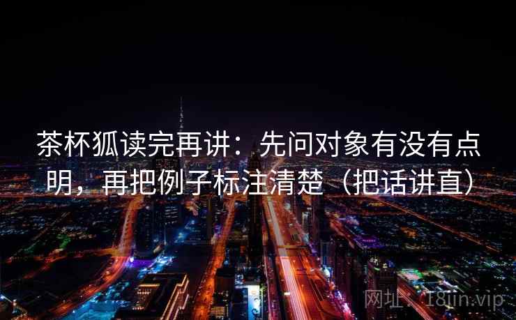 茶杯狐读完再讲:先问对象有没有点明,再把例子标注清楚(把话讲直) 茶杯狐读完再讲:先问对象有没有点明,再把例子标注清楚(把话讲直)