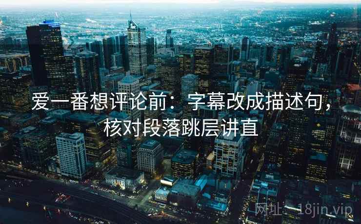 爱一番想评论前：字幕改成描述句，核对段落跳层讲直