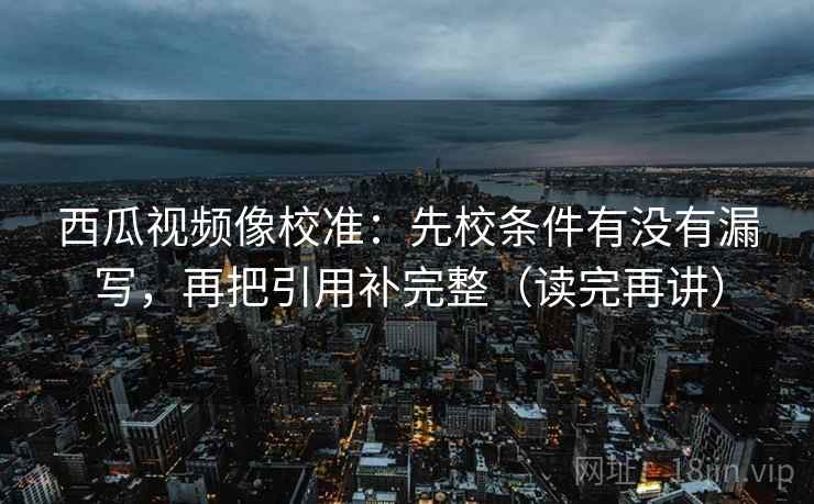 西瓜视频像校准:先校条件有没有漏写,再把引用补完整(读完再讲) 西瓜视频像校准:先校条件有没有漏写,再把引用补完整(读完再讲)