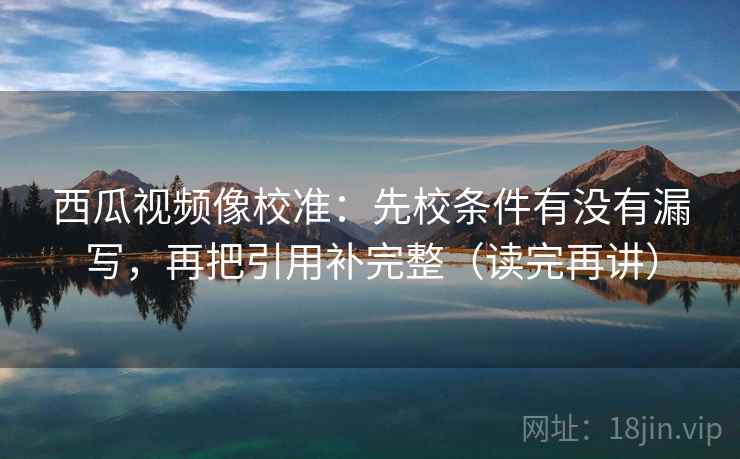 西瓜视频像校准:先校条件有没有漏写,再把引用补完整(读完再讲) 西瓜视频像校准:先校条件有没有漏写,再把引用补完整(读完再讲)